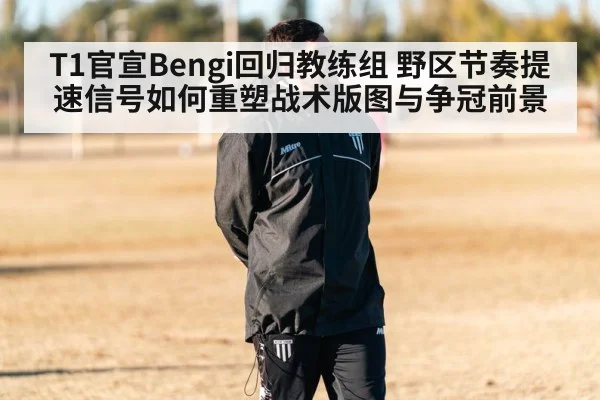 T1官宣Bengi回归教练组 野区节奏提速信号如何重塑战术版图与争冠前景