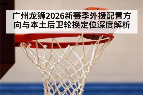 广州龙狮2026新赛季外援配置方向与本土后卫轮换定位深度解析