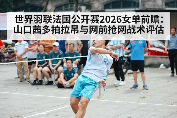 世界羽联法国公开赛2026女单前瞻：山口茜多拍拉吊与网前抢网战术评估